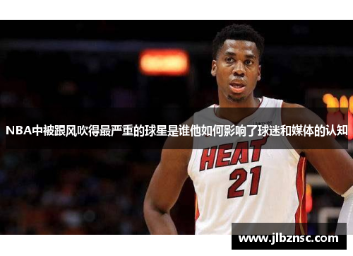 NBA中被跟风吹得最严重的球星是谁他如何影响了球迷和媒体的认知