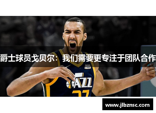 爵士球员戈贝尔：我们需要更专注于团队合作