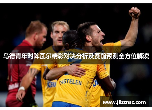 乌德青年对阵瓦尔精彩对决分析及赛前预测全方位解读